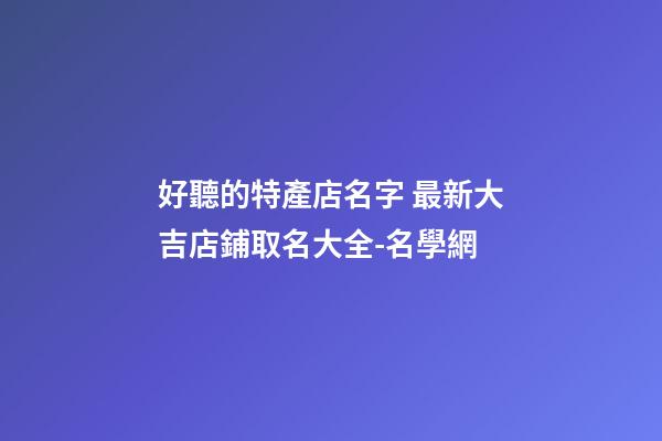 好聽的特產店名字 最新大吉店鋪取名大全-名學網-第1張-店鋪起名-玄機派